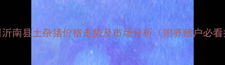 图片 3月15日沂南县土杂猪价格走势及市场分析（附养殖户必看指南）2