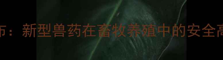 图片 中国兽药比对试验权威发布：新型兽药在畜牧养殖中的安全高效应用指南（最新数据）