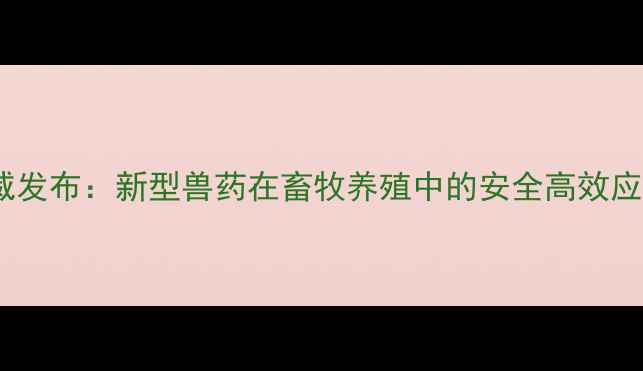 图片 中国兽药比对试验权威发布：新型兽药在畜牧养殖中的安全高效应用指南（最新数据）2