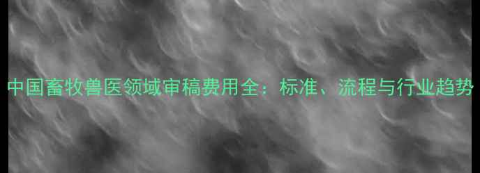图片 中国畜牧兽医领域审稿费用全：标准、流程与行业趋势