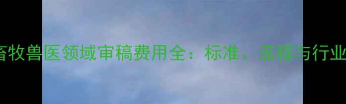 图片 中国畜牧兽医领域审稿费用全：标准、流程与行业趋势2