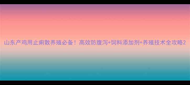 图片 山东产鸡用止痢散养殖必备！高效防腹泻+饲料添加剂+养殖技术全攻略2