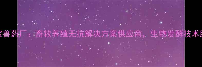 图片 山西芮城亚宝兽药厂：畜牧养殖无抗解决方案供应商，生物发酵技术助力绿色养殖