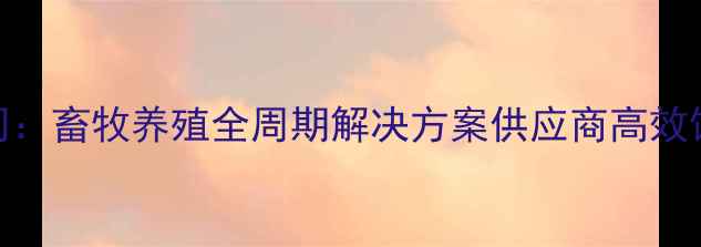 图片 广州海维饲料有限公司：畜牧养殖全周期解决方案供应商高效饲料配方助力产业升级