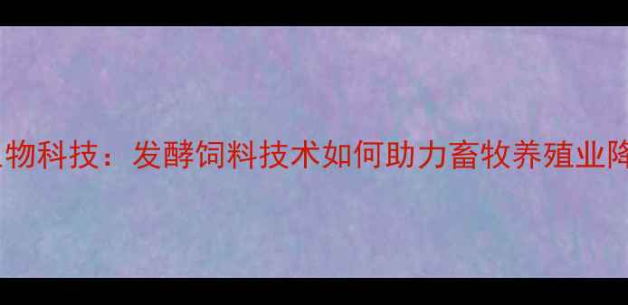 图片 广西饲料生物科技：发酵饲料技术如何助力畜牧养殖业降本增效？1