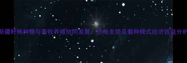 图片 新疆籽棉种植与畜牧养殖协同发展：价格走势及套种模式经济效益分析