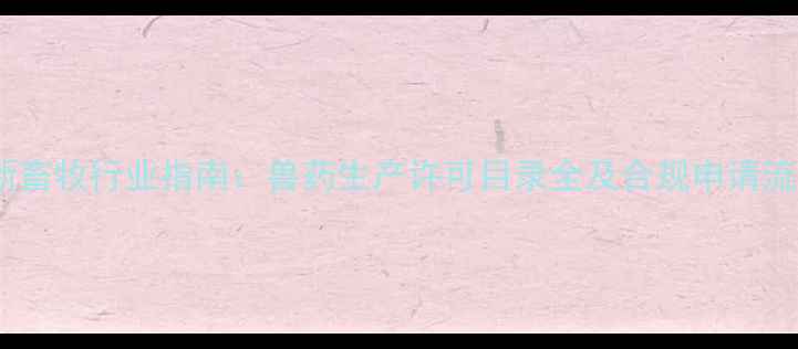 图片 最新畜牧行业指南：兽药生产许可目录全及合规申请流程2