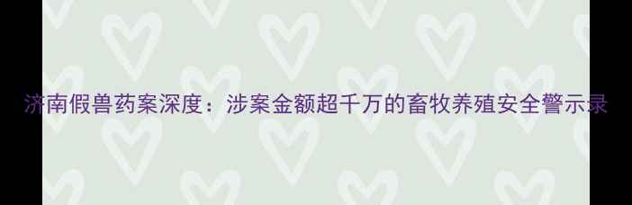 图片 济南假兽药案深度：涉案金额超千万的畜牧养殖安全警示录