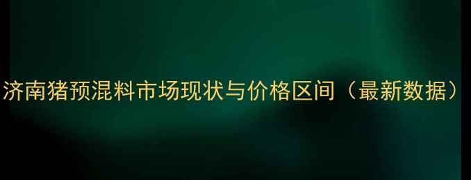 图片 济南猪预混料市场现状与价格区间（最新数据）