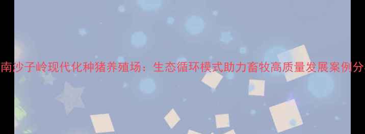 图片 湖南沙子岭现代化种猪养殖场：生态循环模式助力畜牧高质量发展案例分析