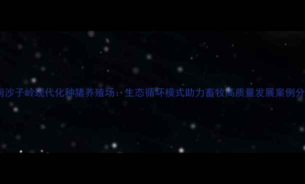 图片 湖南沙子岭现代化种猪养殖场：生态循环模式助力畜牧高质量发展案例分析1