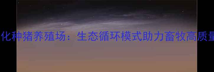 图片 湖南沙子岭现代化种猪养殖场：生态循环模式助力畜牧高质量发展案例分析2