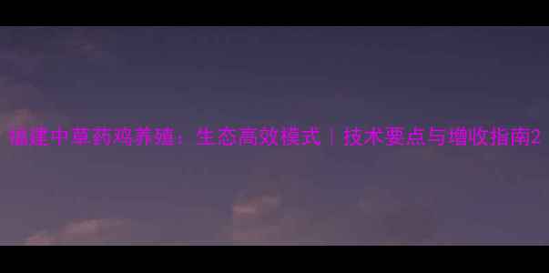 图片 福建中草药鸡养殖：生态高效模式｜技术要点与增收指南2