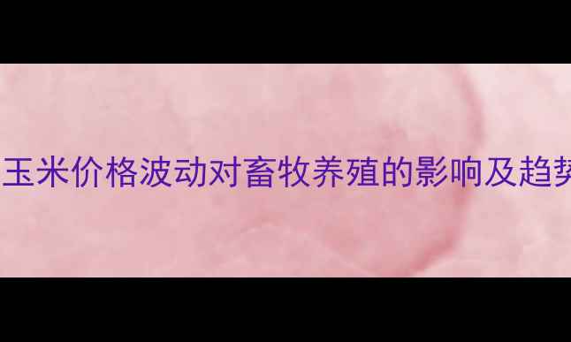 图片 辽宁省玉米价格波动对畜牧养殖的影响及趋势分析1