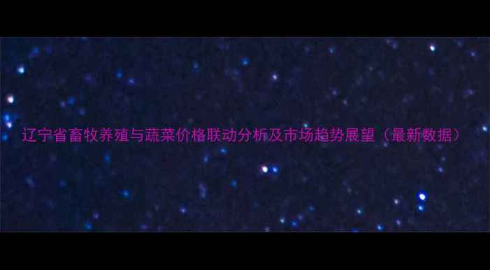 图片 辽宁省畜牧养殖与蔬菜价格联动分析及市场趋势展望（最新数据）