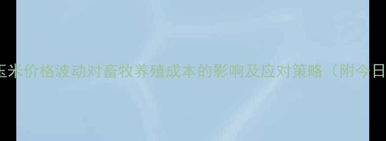 图片 驻马店玉米价格波动对畜牧养殖成本的影响及应对策略（附今日报价）2