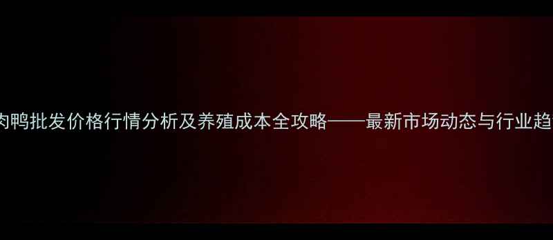 图片 黑龙江肉鸭批发价格行情分析及养殖成本全攻略——最新市场动态与行业趋势解读1