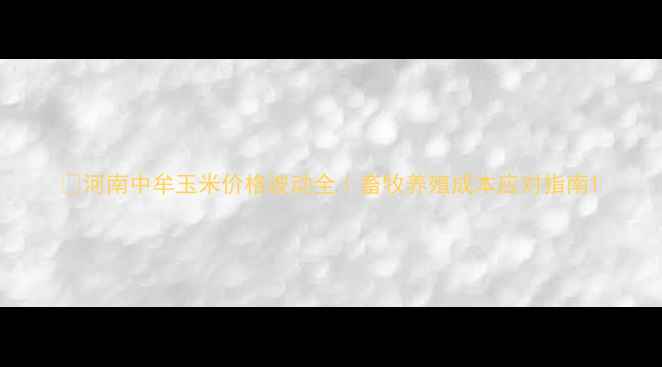 图片 🌾河南中牟玉米价格波动全｜畜牧养殖成本应对指南1