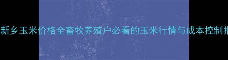 图片 🌾河南新乡玉米价格全畜牧养殖户必看的玉米行情与成本控制指南🐷2