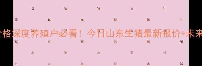 图片 📊山东省生猪价格深度养殖户必看！今日山东生猪最新报价+未来3个月趋势预测