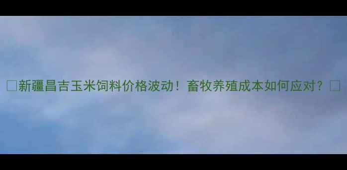 图片 📌新疆昌吉玉米饲料价格波动！畜牧养殖成本如何应对？🐄