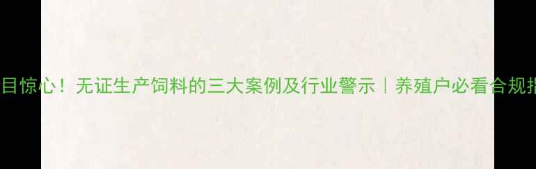 图片 📌触目惊心！无证生产饲料的三大案例及行业警示｜养殖户必看合规指南2