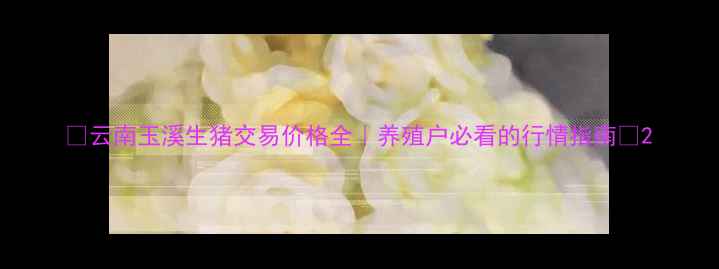 图片 🔥云南玉溪生猪交易价格全｜养殖户必看的行情指南🐷2